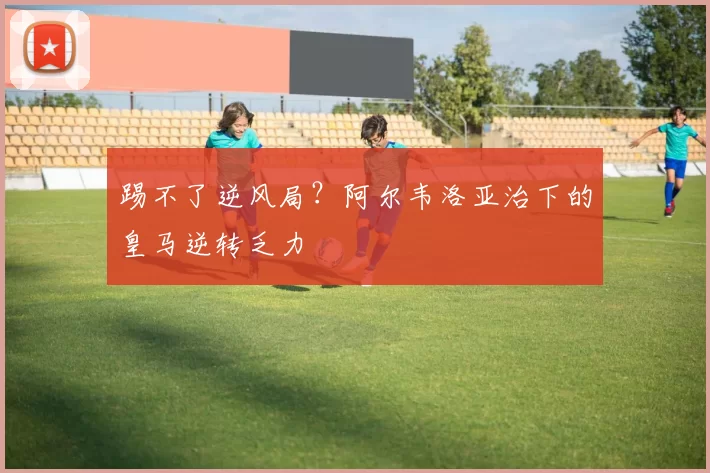 踢不了逆风局?阿尔韦洛亚治下的皇马逆转乏力