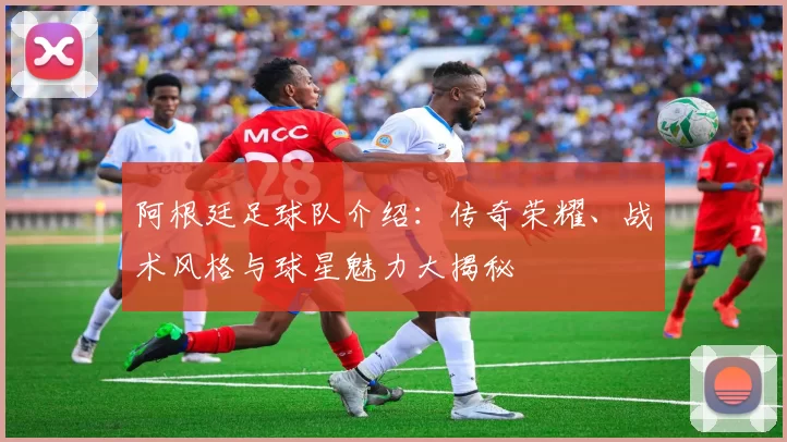 阿根廷足球队介绍:传奇荣耀、战术风格与球星魅力大揭秘