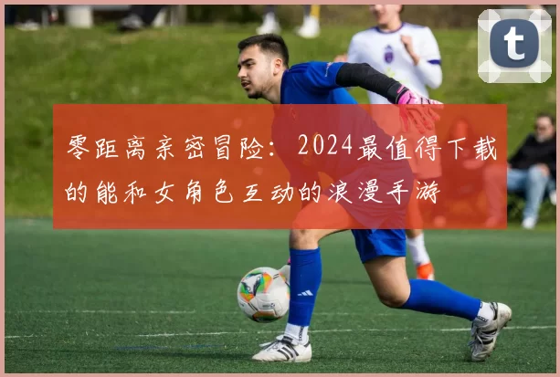 零距离亲密冒险：2024最值得下载的能和女角色互动的浪漫手游