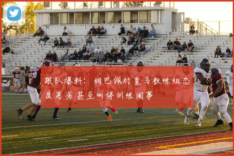 跟队爆料：姆巴佩对皇马教练组态度恶劣 甚至叫停训练闹事