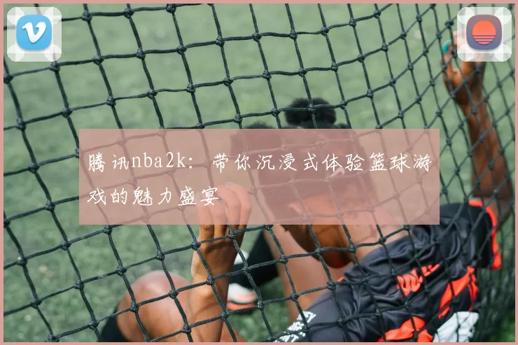 腾讯nba2k：带你沉浸式体验篮球游戏的魅力盛宴