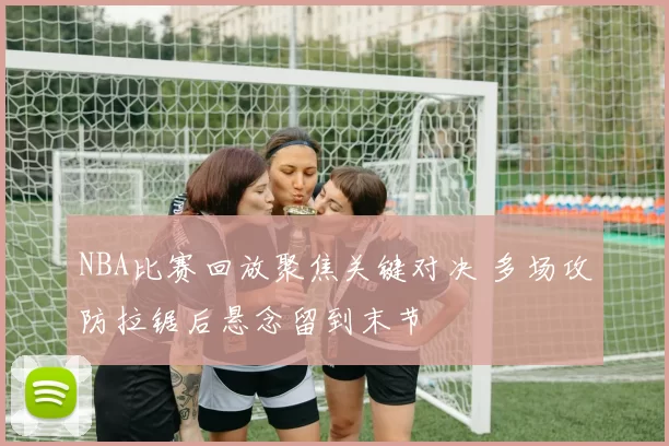 NBA比赛回放聚焦关键对决 多场攻防拉锯后悬念留到末节