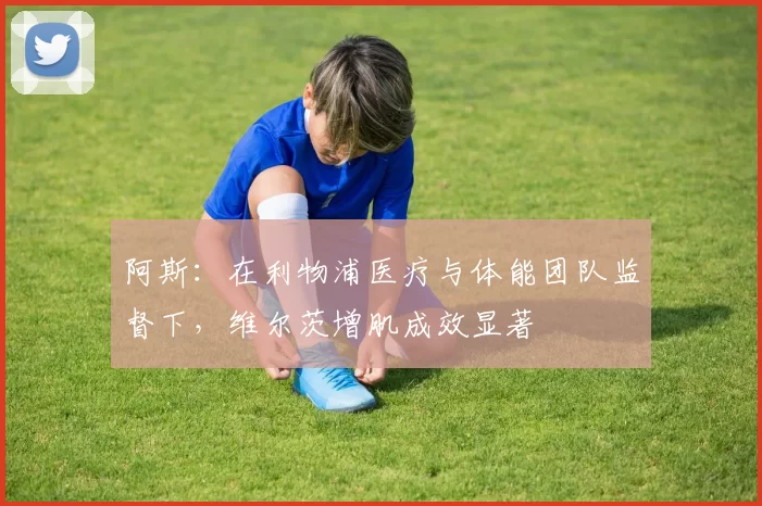 阿斯：在利物浦医疗与体能团队监督下，维尔茨增肌成效显著