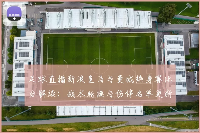 足球直播新浪皇马与曼城热身赛比分解读：战术轮换与伤停名单更新看点
