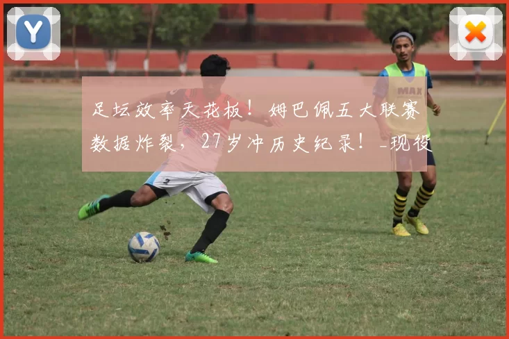 足坛效率天花板!姆巴佩五大联赛数据炸裂,27岁冲历史纪录!_现役_生涯_传奇