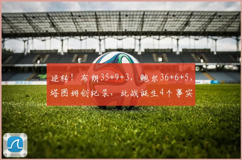 逆转！布朗35+9+3，鲍尔36+6+5，塔图姆创纪录，此战诞生4个事实