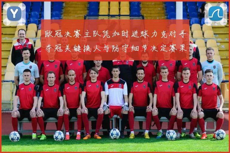 欧冠决赛主队凭加时进球力克对手夺冠关键换人与防守细节决定赛果