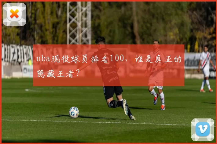nba现役球员排名100，谁是真正的隐藏王者？