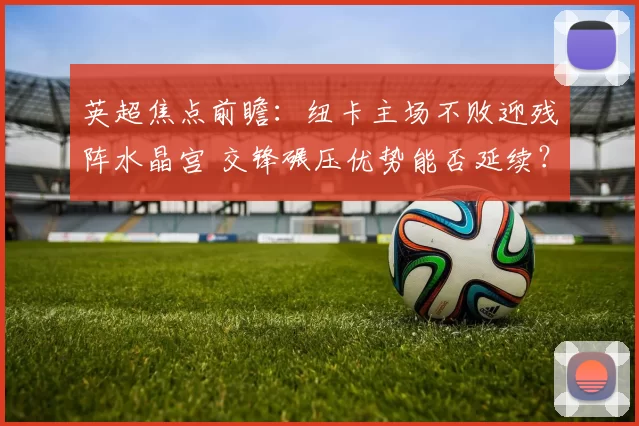 英超焦点前瞻：纽卡主场不败迎残阵水晶宫 交锋碾压优势能否延续？_状态_进攻_联赛