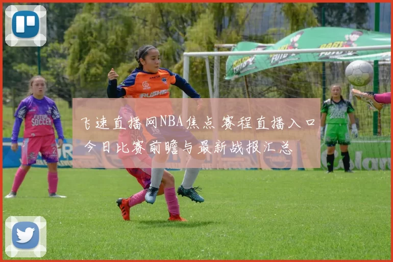 飞速直播网NBA焦点 赛程直播入口 今日比赛前瞻与最新战报汇总