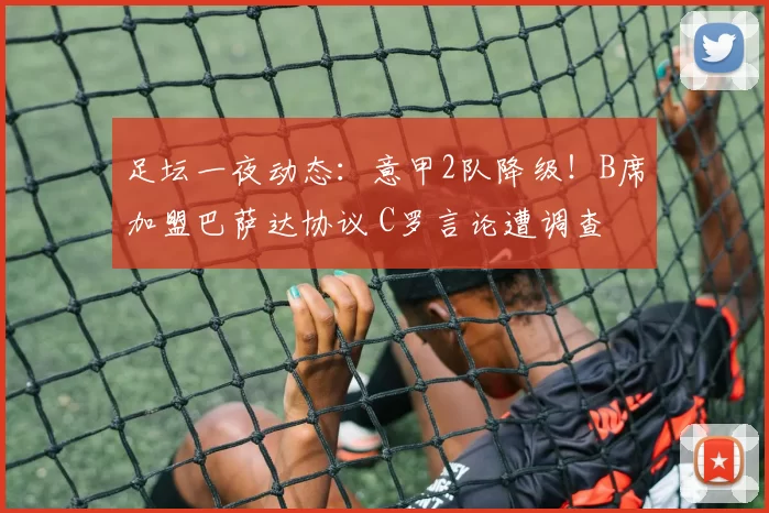 足坛一夜动态：意甲2队降级！B席加盟巴萨达协议 C罗言论遭调查