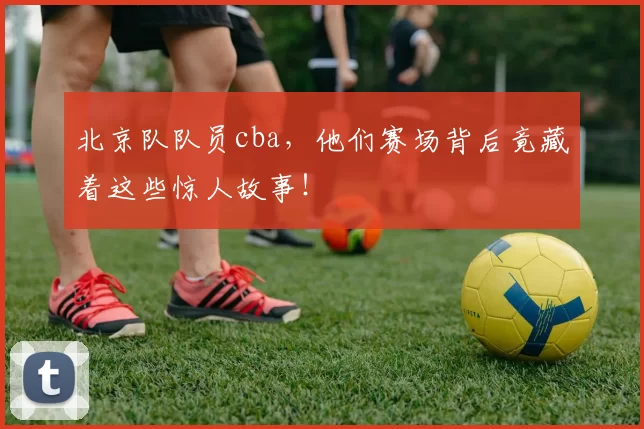 北京队队员cba，他们赛场背后竟藏着这些惊人故事！