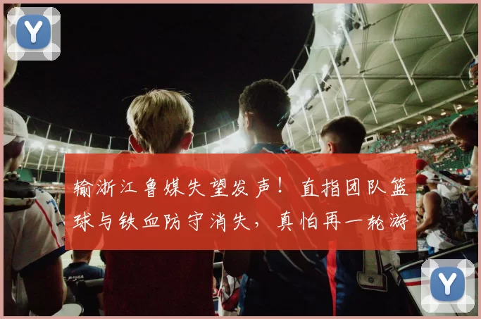 输浙江鲁媒失望发声!直指团队篮球与铁血防守消失,真怕再一轮游