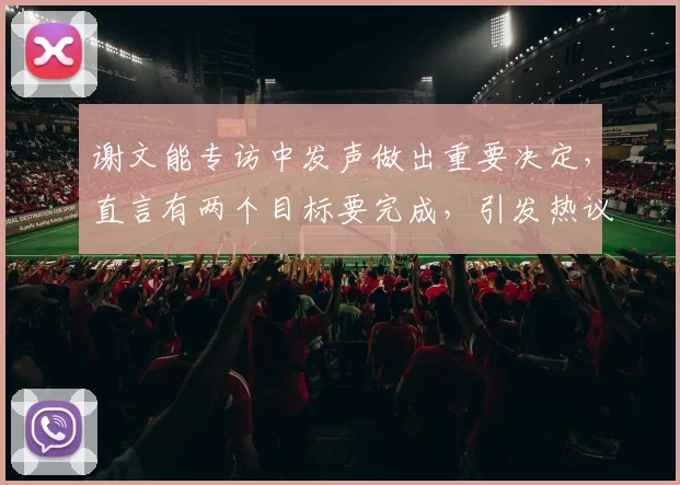 谢文能专访中发声做出重要决定,直言有两个目标要完成,引发热议