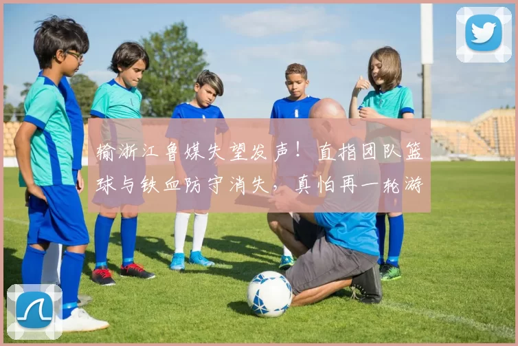 输浙江鲁媒失望发声!直指团队篮球与铁血防守消失,真怕再一轮游