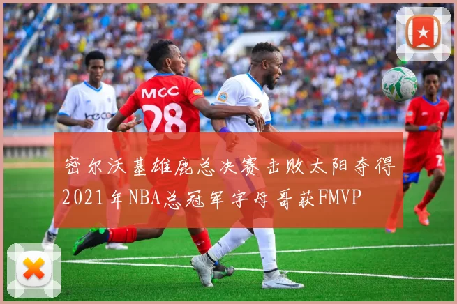 密尔沃基雄鹿总决赛击败太阳夺得2021年NBA总冠军字母哥获FMVP