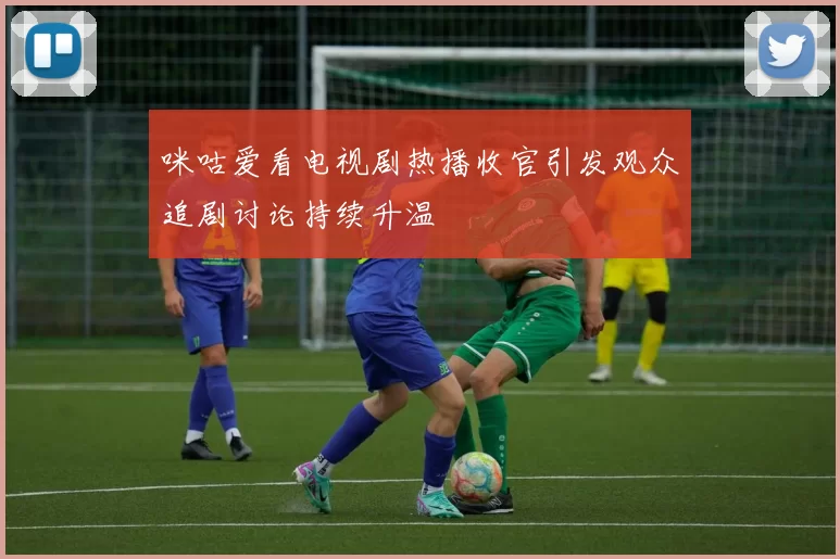 咪咕爱看电视剧热播收官引发观众追剧讨论持续升温