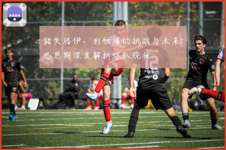 错失格伊，利物浦的挑战与未来：巴恩斯深度解析球队现状