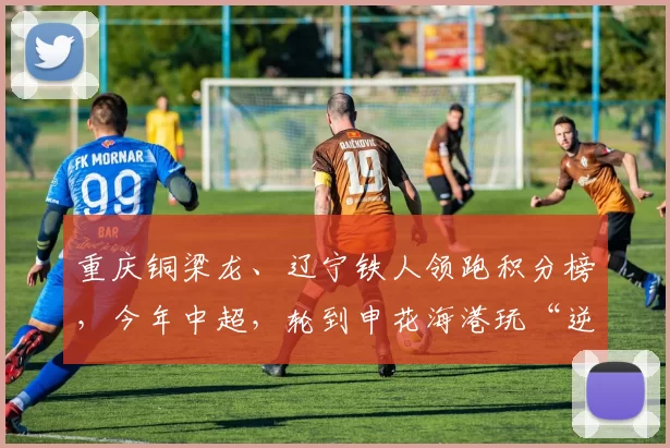 重庆铜梁龙、辽宁铁人领跑积分榜，今年中超，轮到申花海港玩“逆袭”？_联赛_阵容_豪门