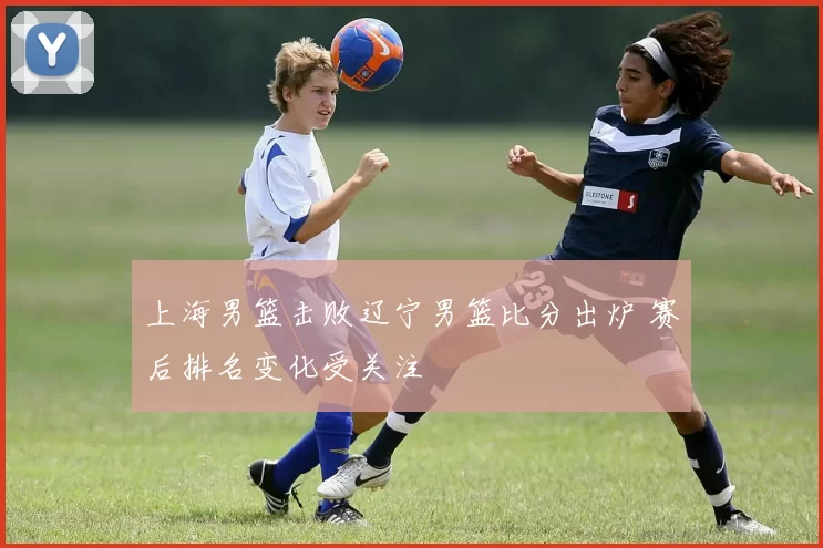 上海男篮击败辽宁男篮比分出炉 赛后排名变化受关注