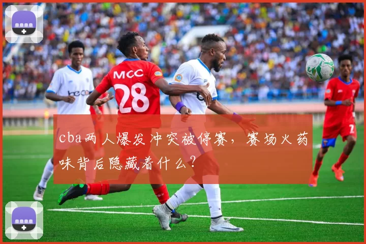 cba两人爆发冲突被停赛，赛场火药味背后隐藏着什么？