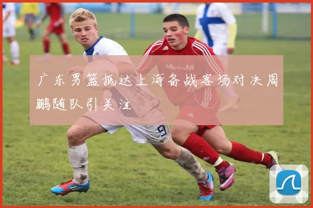 广东男篮抵达上海备战客场对决周鹏随队引关注