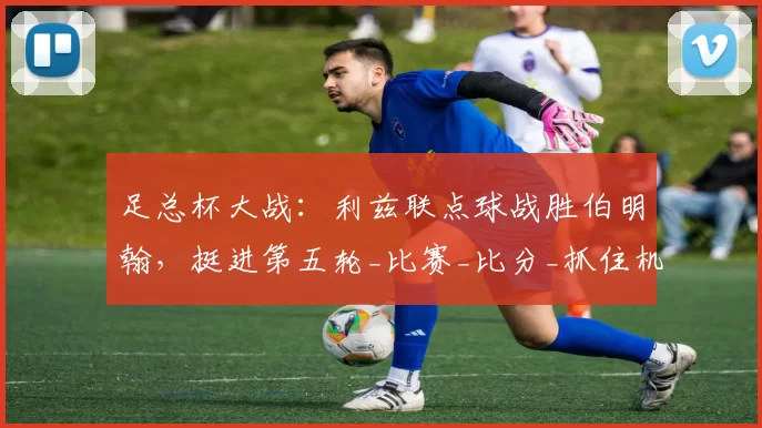 足总杯大战:利兹联点球战胜伯明翰,挺进第五轮_比赛_比分_抓住机会