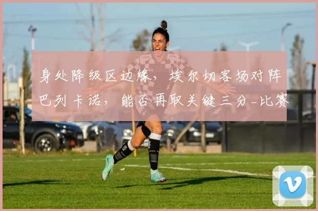 身处降级区边缘，埃尔切客场对阵巴列卡诺，能否再取关键三分_比赛_战绩_主场