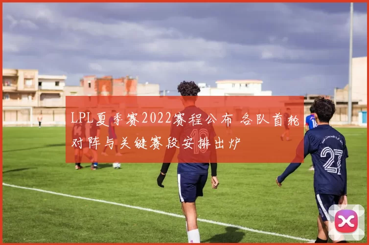 LPL夏季赛2022赛程公布 各队首轮对阵与关键赛段安排出炉
