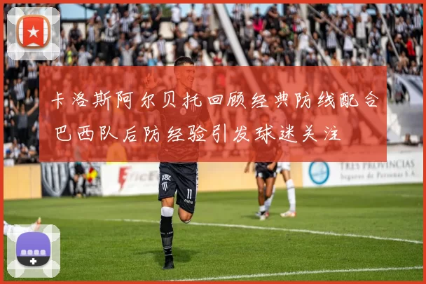 卡洛斯阿尔贝托回顾经典防线配合 巴西队后防经验引发球迷关注