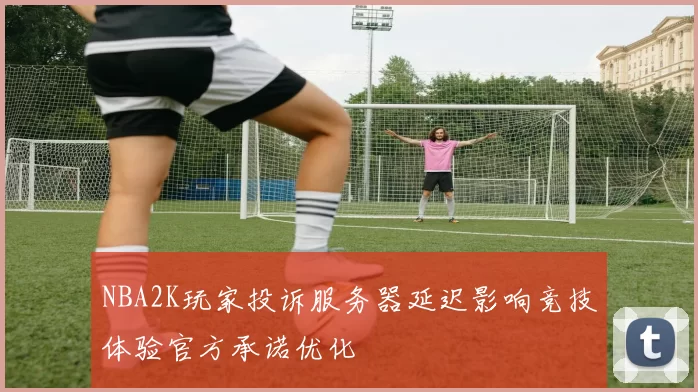 NBA2K玩家投诉服务器延迟影响竞技体验官方承诺优化
