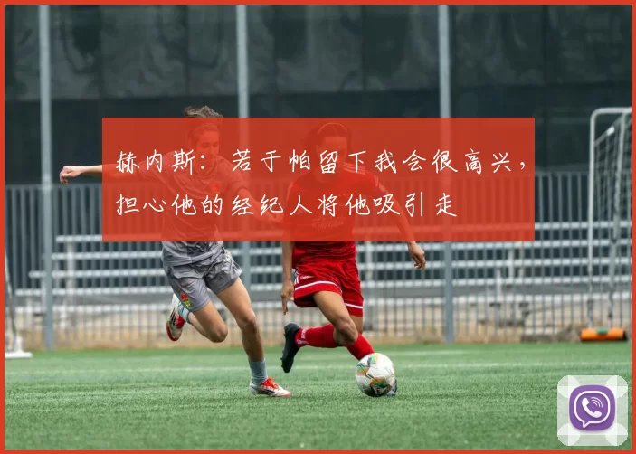 赫内斯：若于帕留下我会很高兴，担心他的经纪人将他吸引走