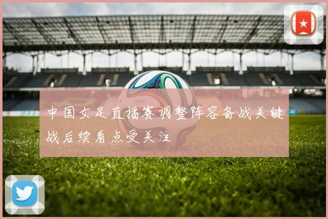 中国女足直播赛调整阵容备战关键战后续看点受关注