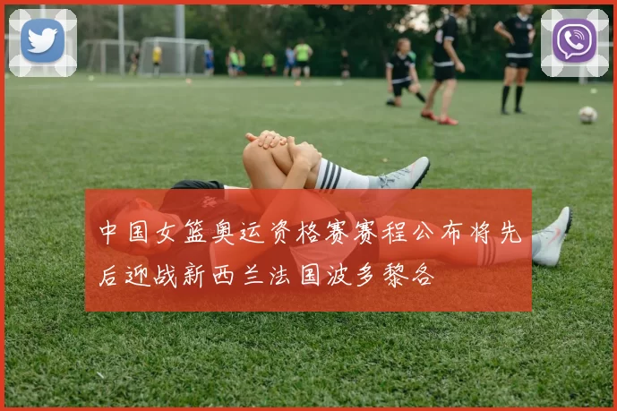 中国女篮奥运资格赛赛程公布将先后迎战新西兰法国波多黎各