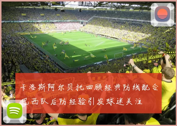 卡洛斯阿尔贝托回顾经典防线配合 巴西队后防经验引发球迷关注