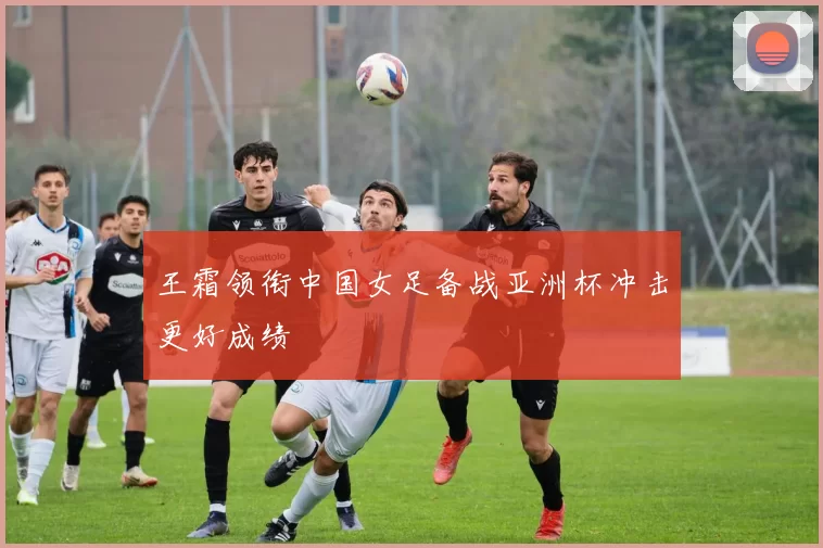 王霜领衔中国女足备战亚洲杯冲击更好成绩