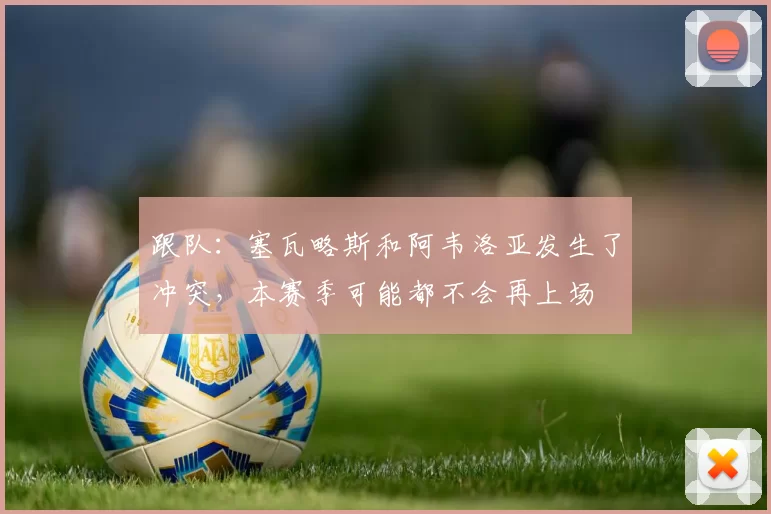 跟队：塞瓦略斯和阿韦洛亚发生了冲突，本赛季可能都不会再上场