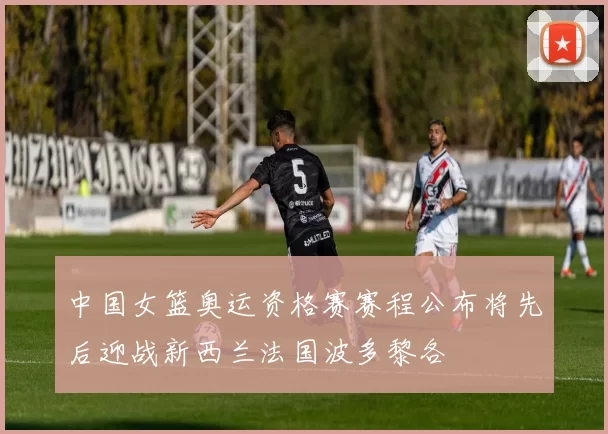 中国女篮奥运资格赛赛程公布将先后迎战新西兰法国波多黎各
