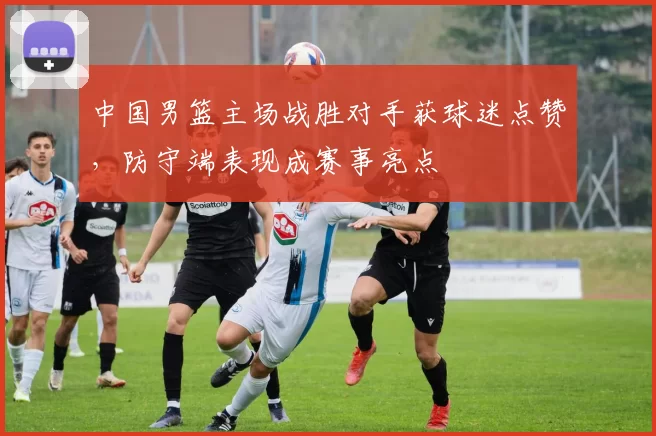中国男篮主场战胜对手获球迷点赞,防守端表现成赛事亮点