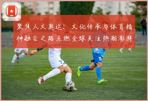 聚焦人文奥运:文化传承与体育精神融合之路点燃全球关注热潮澎湃
