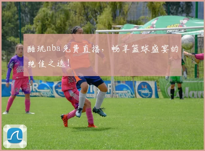 酷玩nba免费直播，畅享篮球盛宴的绝佳之选！