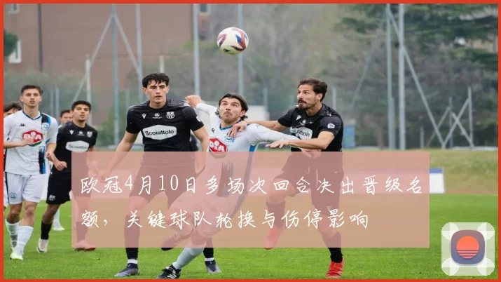 欧冠4月10日多场次回合决出晋级名额，关键球队轮换与伤停影响