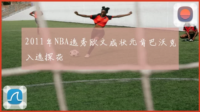 2011年NBA选秀欧文成状元肯巴沃克入选探花