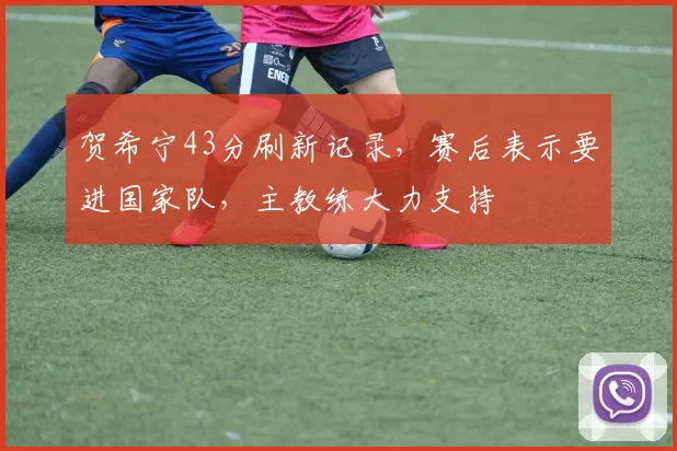 贺希宁43分刷新记录，赛后表示要进国家队，主教练大力支持