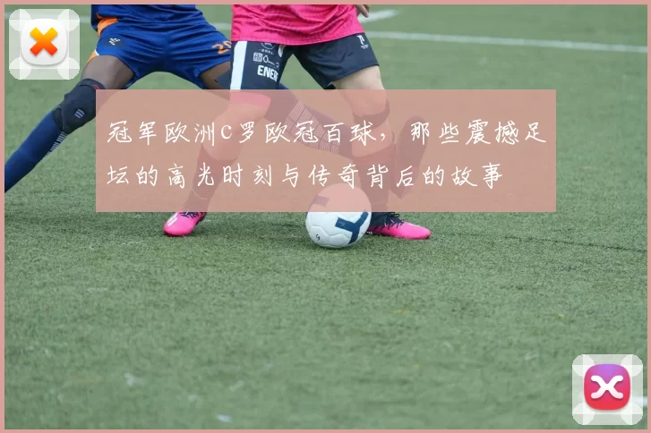 冠军欧洲c罗欧冠百球,那些震撼足坛的高光时刻与传奇背后的故事