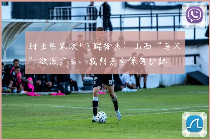 肘击陈家政+飞踹徐杰!山西“恶汉”欲废广东,裁判亲自保驾护航