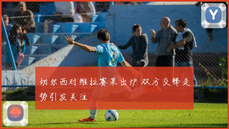 切尔西对维拉赛果出炉 双方交锋走势引发关注