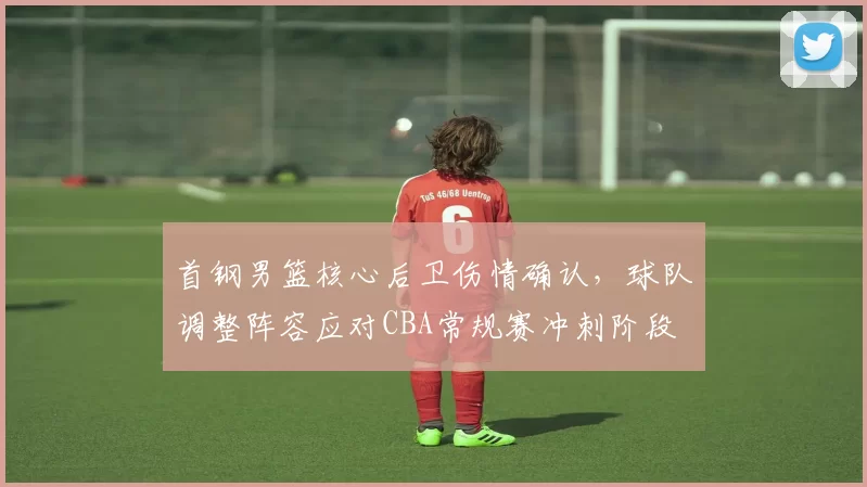 首钢男篮核心后卫伤情确认，球队调整阵容应对CBA常规赛冲刺阶段