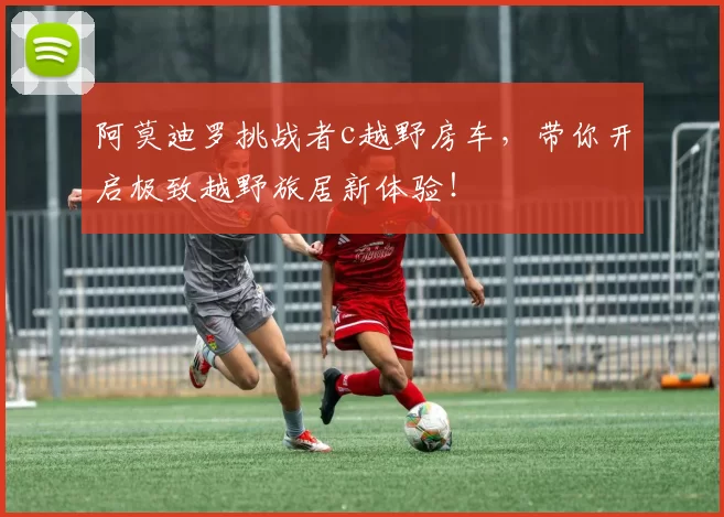 阿莫迪罗挑战者c越野房车，带你开启极致越野旅居新体验！