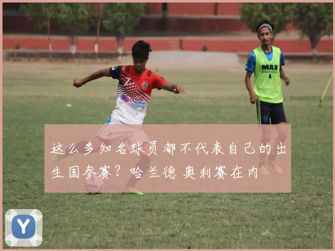 这么多知名球员都不代表自己的出生国参赛？哈兰德 奥利赛在内